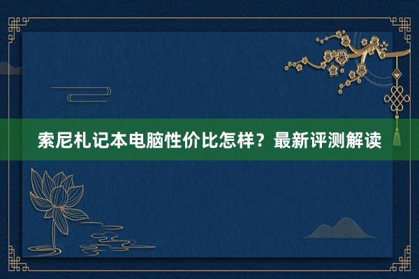 索尼札记本电脑性价比怎样？最新评测解读